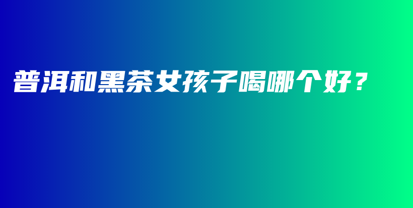 普洱和黑茶女孩子喝哪个好？插图