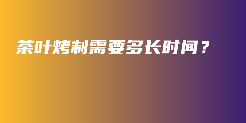 茶叶烤制需要多长时间?插图 茶叶烤制需要多长时间?插图