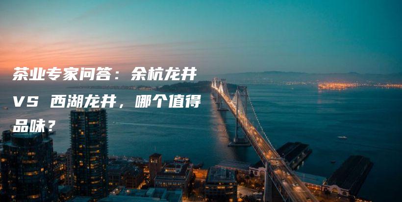 茶业专家问答：余杭龙井 VS 西湖龙井，哪个值得品味？插图