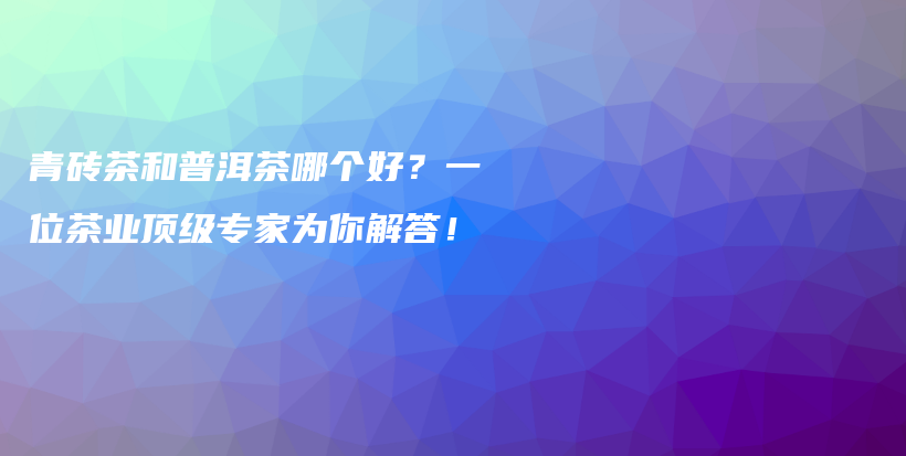 青砖茶和普洱茶哪个好？一位茶业顶级专家为你解答！插图