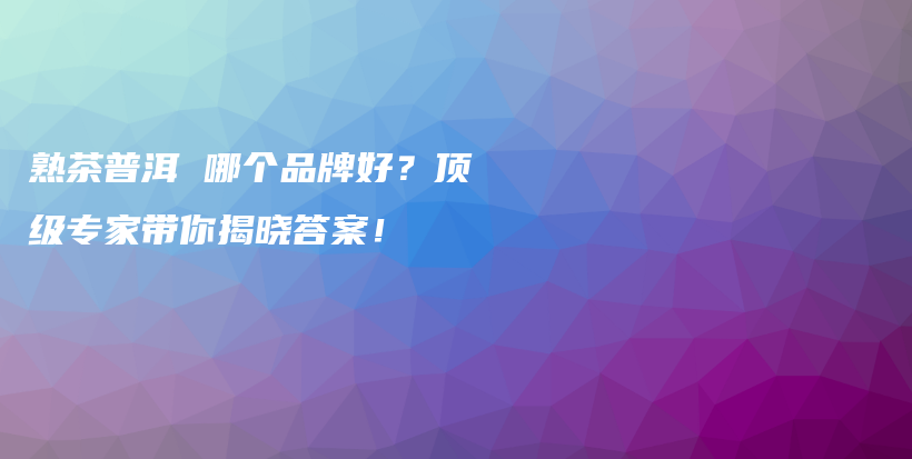 熟茶普洱 哪个品牌好？顶级专家带你揭晓答案！插图