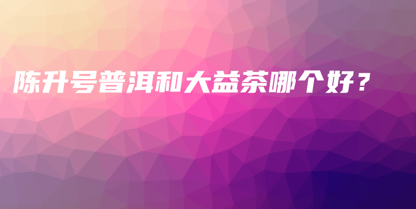 陈升号普洱和大益茶哪个好？插图