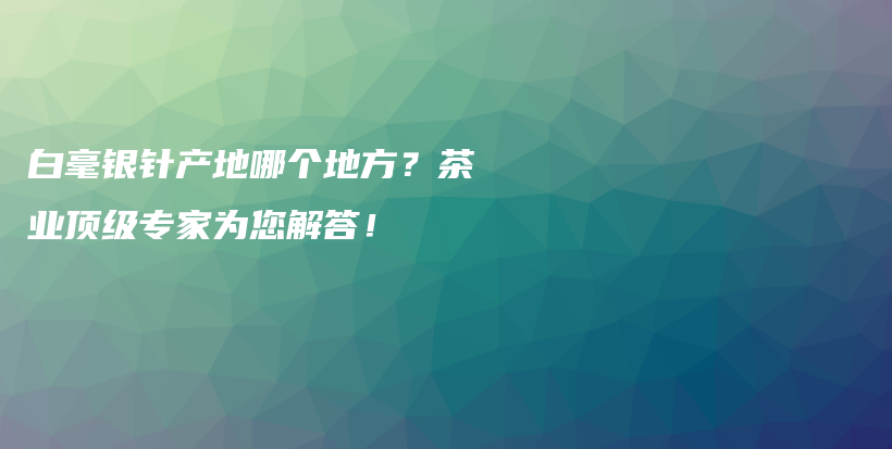 白毫银针产地哪个地方？茶业顶级专家为您解答！插图