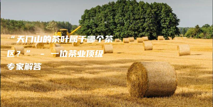 “天门山的茶叶属于哪个茶区？” – 一位茶业顶级专家解答插图