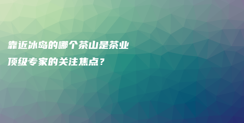 靠近冰岛的哪个茶山是茶业顶级专家的关注焦点？插图
