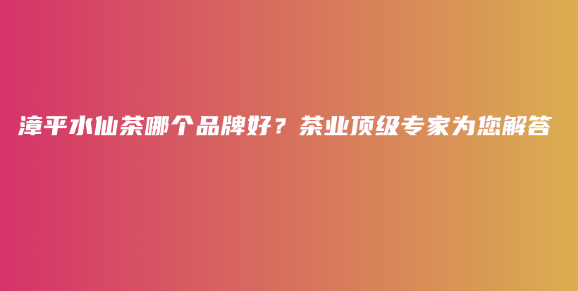 漳平水仙茶哪个品牌好？茶业顶级专家为您解答插图