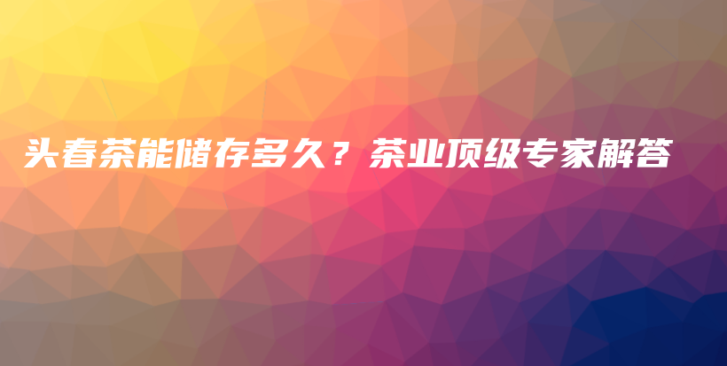 头春茶能储存多久？茶业顶级专家解答插图
