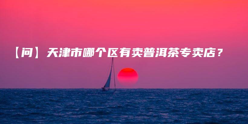 【问】天津市哪个区有卖普洱茶专卖店？插图
