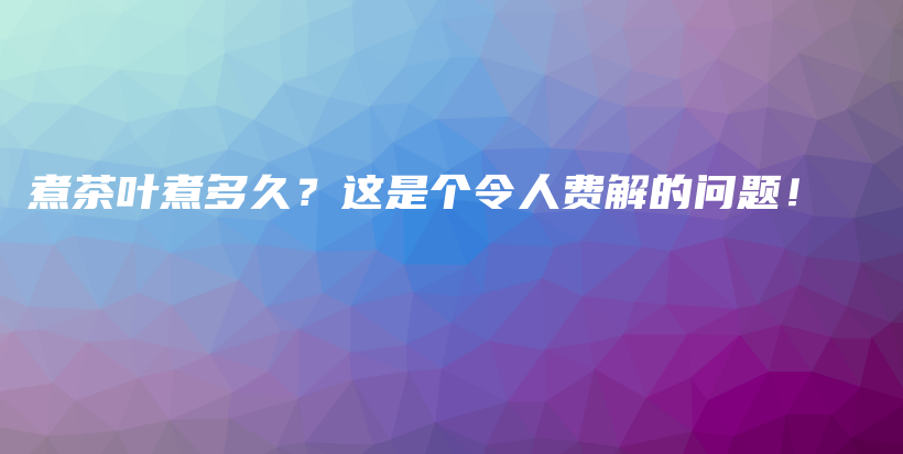 煮茶叶煮多久？这是个令人费解的问题！插图