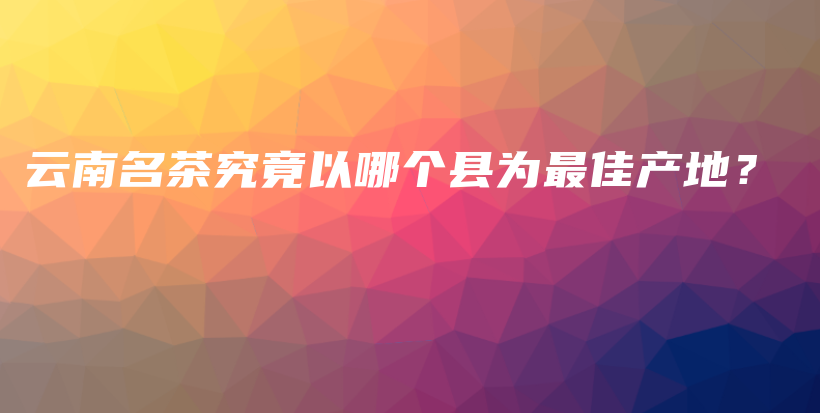 云南名茶究竟以哪个县为最佳产地？插图