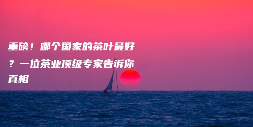 重磅!哪个国家的茶叶最好?一位茶业顶级专家告诉你真相插图 重磅!哪个国家的茶叶最好?一位茶业顶级专家告诉你真相插图