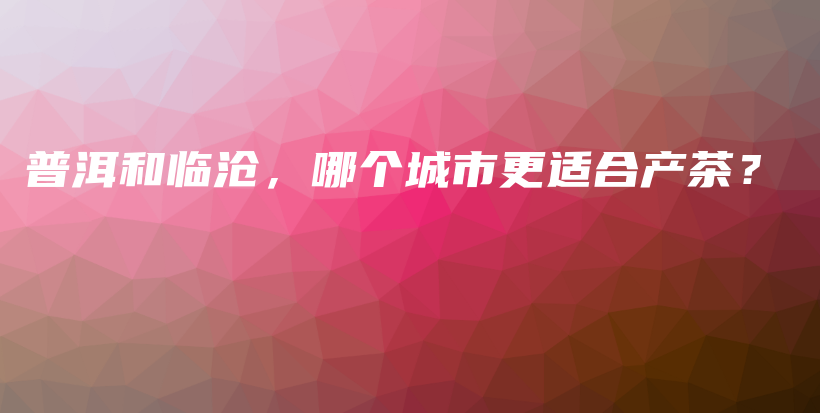 普洱和临沧，哪个城市更适合产茶？插图
