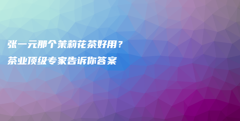 张一元那个茉莉花茶好用?茶业顶级专家告诉你答案插图 张一元那个茉莉花茶好用?茶业顶级专家告诉你答案插图