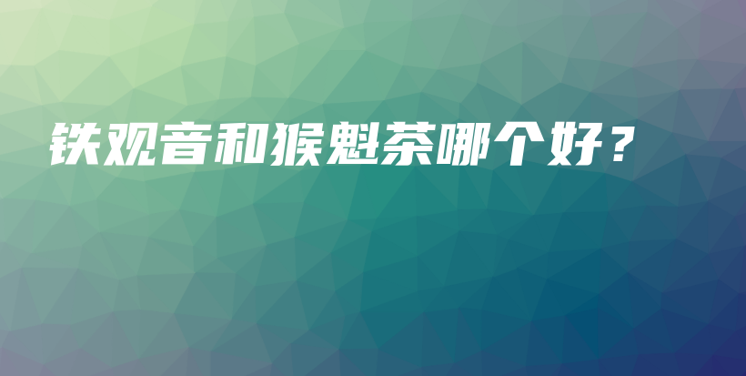 铁观音和猴魁茶哪个好？插图