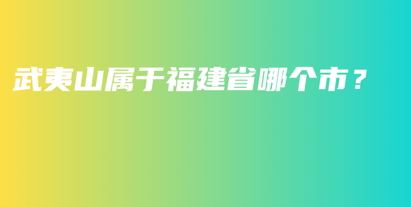 武夷山属于福建省哪个市？插图
