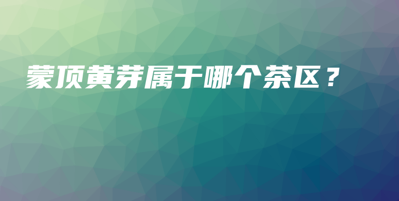 蒙顶黄芽属于哪个茶区？插图