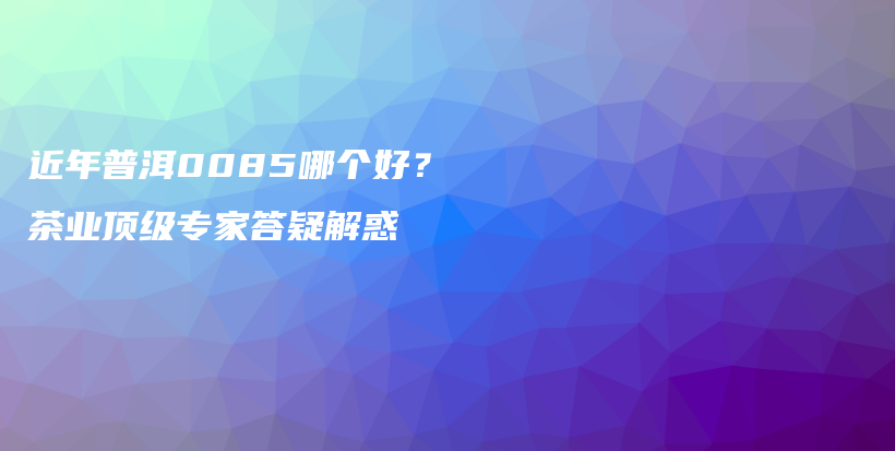 近年普洱0085哪个好？茶业顶级专家答疑解惑插图