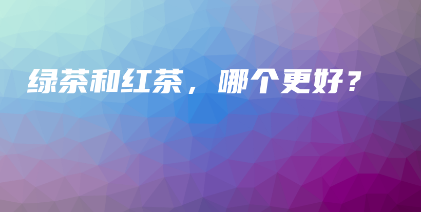 绿茶和红茶,哪个更好?插图 绿茶和红茶,哪个更好?插图