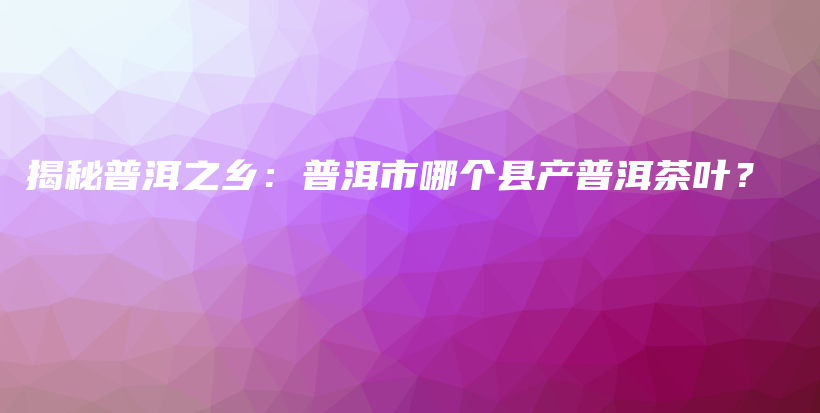 揭秘普洱之乡：普洱市哪个县产普洱茶叶？插图