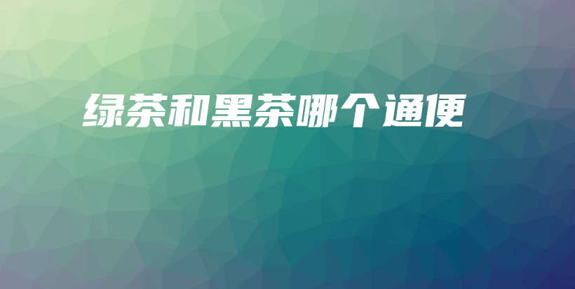 绿茶和黑茶哪个通便插图 绿茶和黑茶哪个通便插图