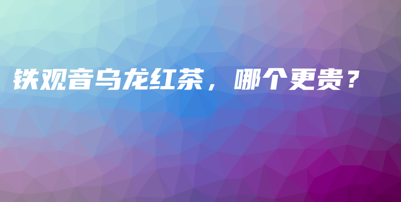 铁观音乌龙红茶，哪个更贵？插图