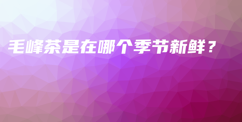 毛峰茶是在哪个季节新鲜？插图