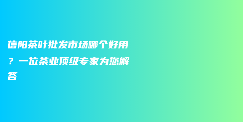 信阳茶叶批发市场哪个好用？一位茶业顶级专家为您解答插图