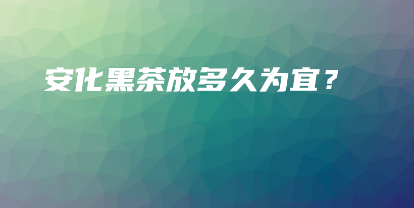 安化黑茶放多久为宜?插图 安化黑茶放多久为宜?插图