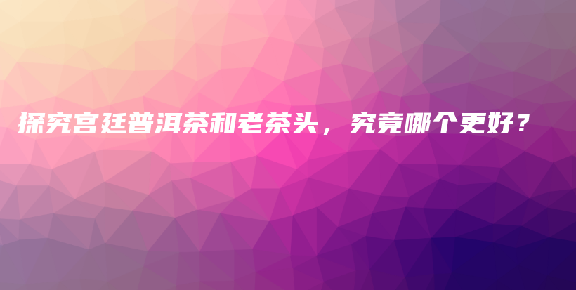 探究宫廷普洱茶和老茶头，究竟哪个更好？插图