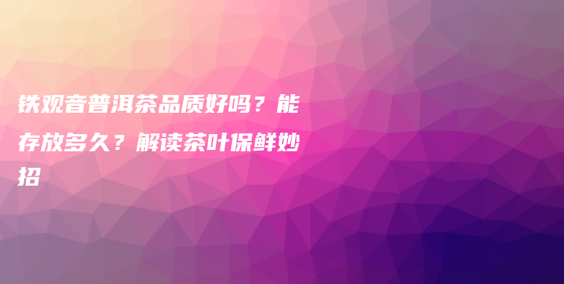 铁观音普洱茶品质好吗？能存放多久？解读茶叶保鲜妙招插图