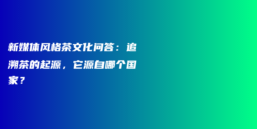 新媒体风格茶文化问答:追溯茶的起源,它源自哪个国家?插图 新媒体风格茶文化问答:追溯茶的起源,它源自哪个国家?插图