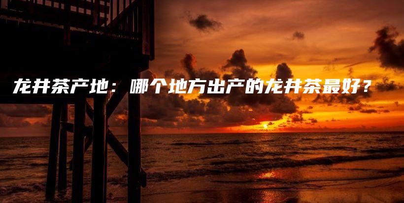 龙井茶产地：哪个地方出产的龙井茶最好？插图