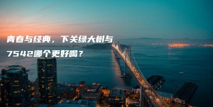 青春与经典，下关绿大树与7542哪个更好喝？插图