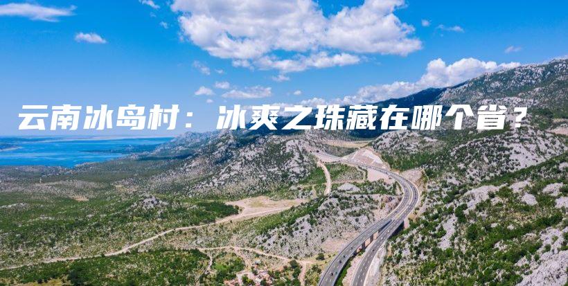 云南冰岛村：冰爽之珠藏在哪个省？插图