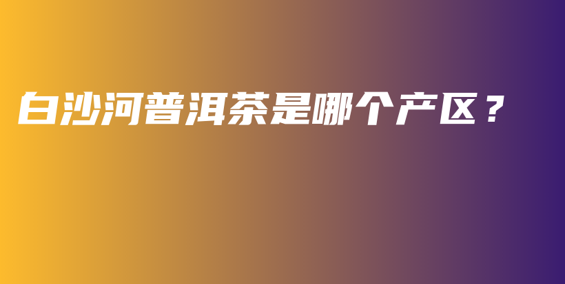 白沙河普洱茶是哪个产区？插图