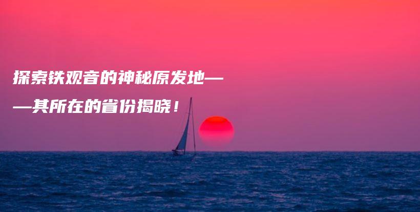 探索铁观音的神秘原发地——其所在的省份揭晓！插图