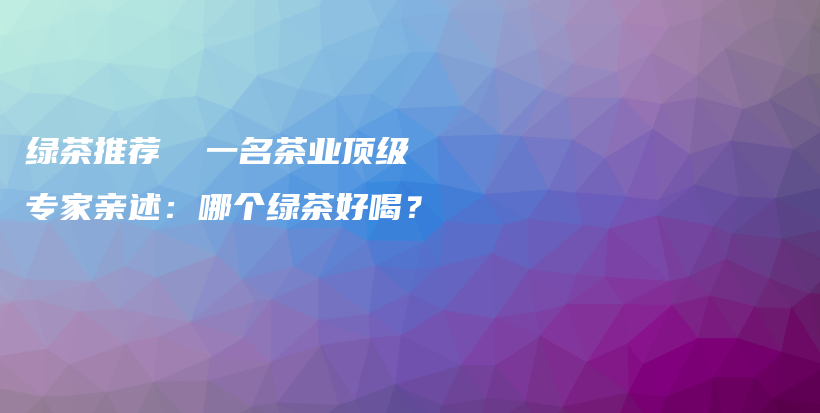 绿茶推荐  一名茶业顶级专家亲述：哪个绿茶好喝？插图