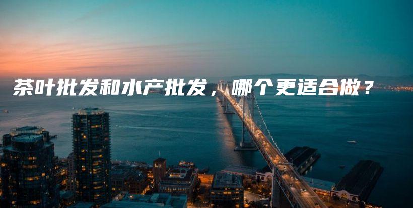 茶叶批发和水产批发，哪个更适合做？插图