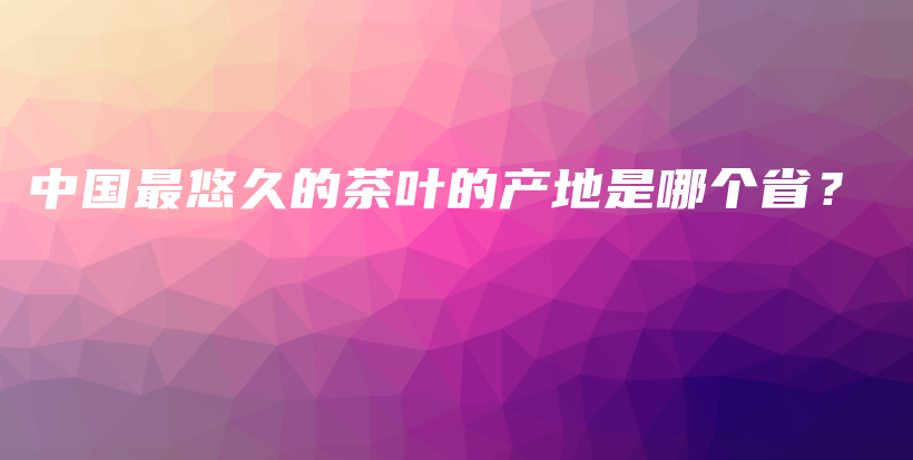 中国最悠久的茶叶的产地是哪个省？插图