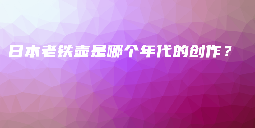 日本老铁壶是哪个年代的创作？插图