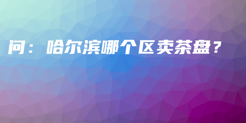 问：哈尔滨哪个区卖茶盘？插图