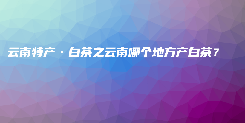 云南特产·白茶之云南哪个地方产白茶？插图