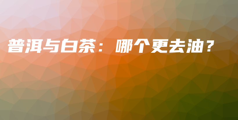 普洱与白茶：哪个更去油？插图