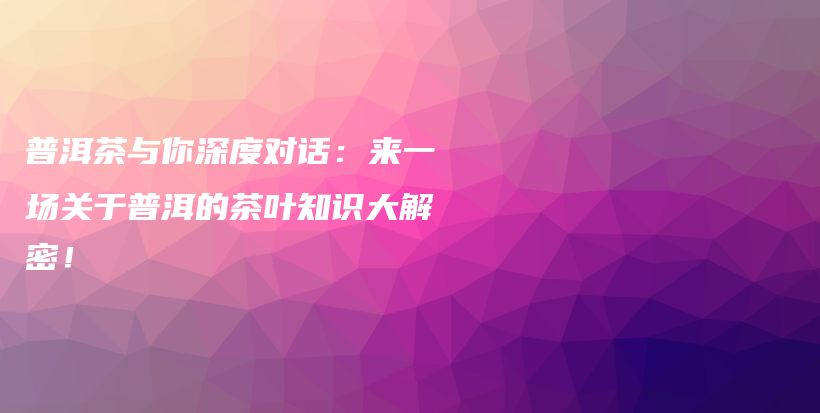 普洱茶与你深度对话：来一场关于普洱的茶叶知识大解密！插图