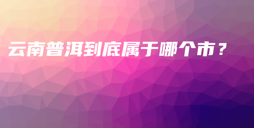云南普洱到底属于哪个市？插图