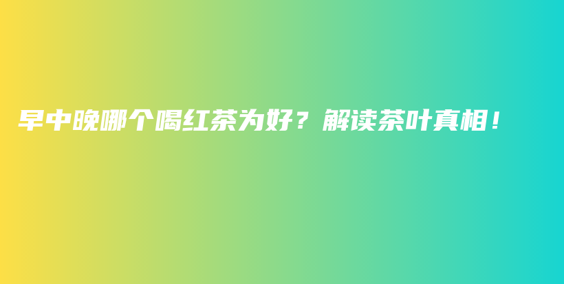 早中晚哪个喝红茶为好？解读茶叶真相！插图
