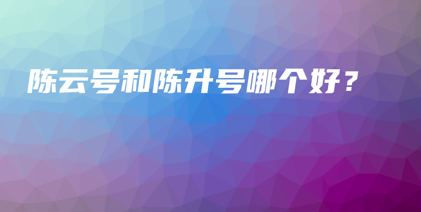 陈云号和陈升号哪个好？插图