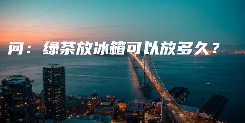 问：绿茶放冰箱可以放多久？插图