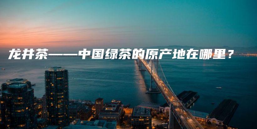 龙井茶——中国绿茶的原产地在哪里？插图