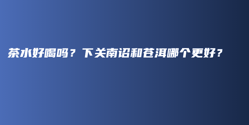 茶水好喝吗？下关南诏和苍洱哪个更好？插图